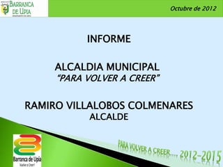 Octubre de 2012




           INFORME

     ALCALDIA MUNICIPAL
     “PARA VOLVER A CREER”


RAMIRO VILLALOBOS COLMENARES
           ALCALDE
 