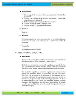 UNIVERSIDAD NACINAL MAOR DE SAN MARCOS FACULTAD DE FARMACIA Y BIOQUÍMICA
T O X I C O L O G Í A Y Q U Í M I C A L E G A L ALCALOIDES
 Procedimiento
 En una cápsula de porcelana colocar gotas del residuo 4 (alcaloides)
y evaporar.
 Agregar 4 a 5 gotas de ácido sulfúrico concentrado y calentar. (Se
obtendrá una coloración azul).
 Enfriar y agregar gotas de agua (coloración naranja).
 Agregar gotas de NH4OH (Coloración azul).
 Agregar gotas de H2SO4 (coloración naranja).
 Resultado
Negativo.
 Discusión
El resultado negativo se atribuye a que no hay en el residuo alcaloides
que reaccionen con el ácido por lo que no se evidencia el cambio de
coloración.
 Conclusión
No hay papaverina en el residuo.
G. CROMATOGRAFÍA EN CAPA FINA
 Fundamento
El proceso de cromatografía de adsorción se basa en la separación de un
soluto entre una fase sólida adsorbente y una fase móvil.
El fenómeno de adsorción ocurre en la superficie del granulo de fase
fija, y se fundamenta entre la atracción entre el soluto y el adsorbente
por formación de uniones dipolo y formación de puentes de hidrógeno.
Los alcaloides a partir de soluciones orgánicas en soportes inertes
pueden ser revelados gracias a coloraciones que dan con ciertos
reactivos. Esto es debido a la propiedad de los alcaloides de dar
reacciones coloreadas de precipitación cuando reaccionan con ciertos
metales. Es así que usando el reactivo de Dragendorff como revelador
se obtendrán manchas que van del rojo anaranjado al violeta (según la
naturaleza del alcaloide) y con el reactivo yodoplatinato de potasio
manchas que van del café al gris azulado (sobretodo para los alcaloides
derivados del opio).
 