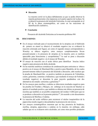 UNIVERSIDAD NACINAL MAOR DE SAN MARCOS FACULTAD DE FARMACIA Y BIOQUÍMICA
T O X I C O L O G Í A Y Q U Í M I C A L E G A L ALCALOIDES
 Discusión
La muestra corrió en la placa debidamente ya que se podía observar la
mancha perteneciente a las impurezas en la parte superior de la placa. Se
evidenció la presencia del alcaloide Estricnina, lo cual corresponde en el
Rf de la placa cromatográfica, así como en las reacciones de
identificación cualitativa..
 Conclusión
Presencia del alcaloide Estricnina en la muestra problema #04
III. DISCUSIONES
 En el ensayo realizado para el reconocimiento de la atropina con el hidróxido
de potasio en etanol se observó el resultado negativo (no se evidenció la
reacción coloreada azul fugaz), así como el segundo ensayo correspondiente a
Wasicky se obtuvo negativo, estos ensayos complementarias llevan
presuntivamente a la presencia de atropina en la muestra; pero es tambien
apreciable para hiosciamina y escopolamina,(1)
lo cual se pone a discusión
debido al resultado negativo en el ensayo de Wasicky.
 El ensayo de reacción con el acido nítrico para identificar brucina indico
negativo para presencia de dicho alcaloide.
 En las marchas analíticas cromáticas de condensación para estricnina se obtuvo
positivo en el ensayo de Marchand-Otto y positivo para Mandelín, de los cuales
presuntivamente indica la presencia del alcaloide a discusión, cabe recalcar que
la prueba de Marchand-Otto es positivo también en presencia de Yohimbina,
curare, gelsemina, cotarnina e hidrastina y que mediante el ensayo de Frohede (
resultado negativo) se descartan la gran mayoría quedándose con dos
alternativas de estudio: estricnina y gelsemina.(2)
 En los ensayos para morfina y codeína se obtuvieron resultados negativos para
las pruebas de Froehde y Marquis, sin embargo en la reacción de Sánchez se
aprecia el resultado positivo, que también se obtiene este último en presencia de
nicotina que también es un posible componente del residuo 4 (R4) pero que no
es producto a discusión en la presente práctica (3)
, de acuerdo a esto descartamos
la presencia de Morfina y Codeína.
 La reacción del acido sulfúrico para reconocer el núcleo isoquinoléico de la
papaverina resulto negativo descartándose la presencia de este toxico.
 Los ensayos cromatográficos muestran que no hay presencia de bradicina,
morfina, atropina, papaverina y codeína en la muestra; sin embargo, cabe
señalar que no se evaluaron otros alcaloides, así como otros posibles productos
 