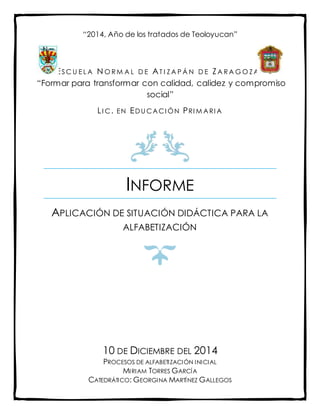 INFORME
APLICACIÓN DE SITUACIÓN DIDÁCTICA PARA LA
ALFABETIZACIÓN
10 DE DICIEMBRE DEL 2014
PROCESOS DE ALFABETIZACIÓN INICIAL
MIRIAM TORRES GARCÍA
CATEDRÁTICO: GEORGINA MARTÍNEZ GALLEGOS
“2014, Año de los tratados de Teoloyucan”
ESC U E L A N O R M A L D E AT I Z A P Á N D E ZA R A G O Z A
“Formar para transformar con calidad, calidez y compromiso
social”
LI C. EN EDU CACI ÓN PRI M ARI A
 