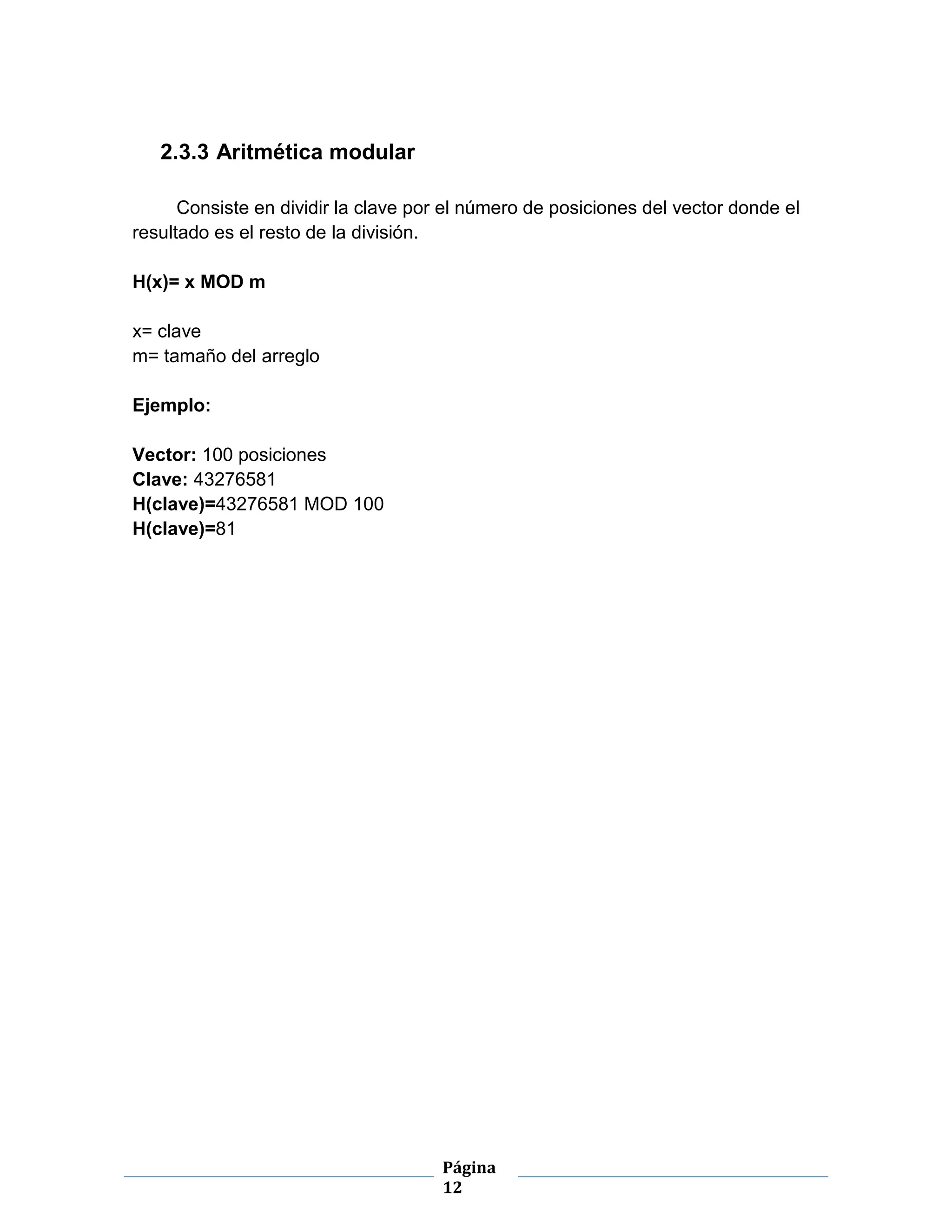 Página
12
2.3.3 Aritmética modular
Consiste en dividir la clave por el número de posiciones del vector donde el
resultado es el resto de la división.
H(x)= x MOD m
x= clave
m= tamaño del arreglo
Ejemplo:
Vector: 100 posiciones
Clave: 43276581
H(clave)=43276581 MOD 100
H(clave)=81
 