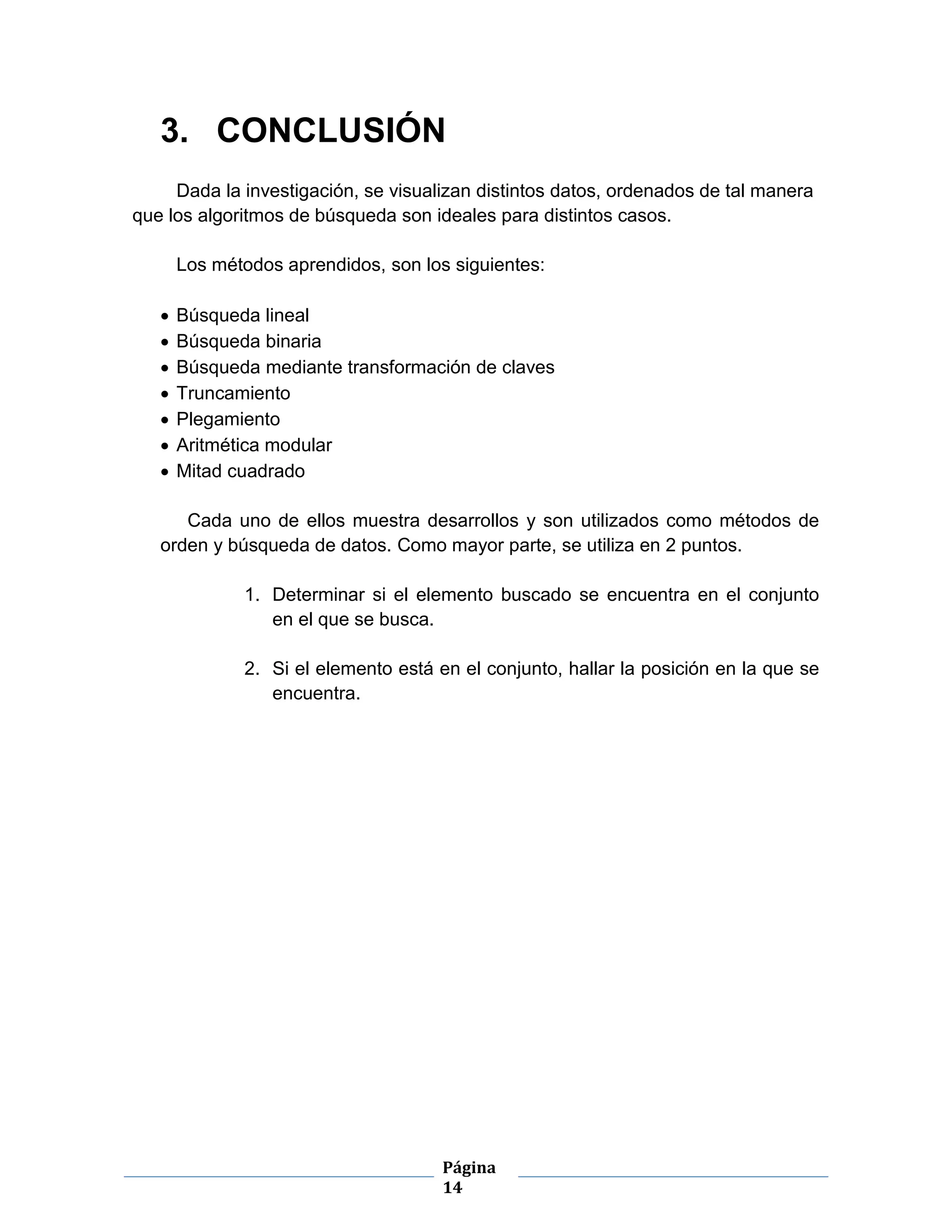 Página
14
3. CONCLUSIÓN
Dada la investigación, se visualizan distintos datos, ordenados de tal manera
que los algoritmos de búsqueda son ideales para distintos casos.
Los métodos aprendidos, son los siguientes:
 Búsqueda lineal
 Búsqueda binaria
 Búsqueda mediante transformación de claves
 Truncamiento
 Plegamiento
 Aritmética modular
 Mitad cuadrado
Cada uno de ellos muestra desarrollos y son utilizados como métodos de
orden y búsqueda de datos. Como mayor parte, se utiliza en 2 puntos.
1. Determinar si el elemento buscado se encuentra en el conjunto
en el que se busca.
2. Si el elemento está en el conjunto, hallar la posición en la que se
encuentra.
 