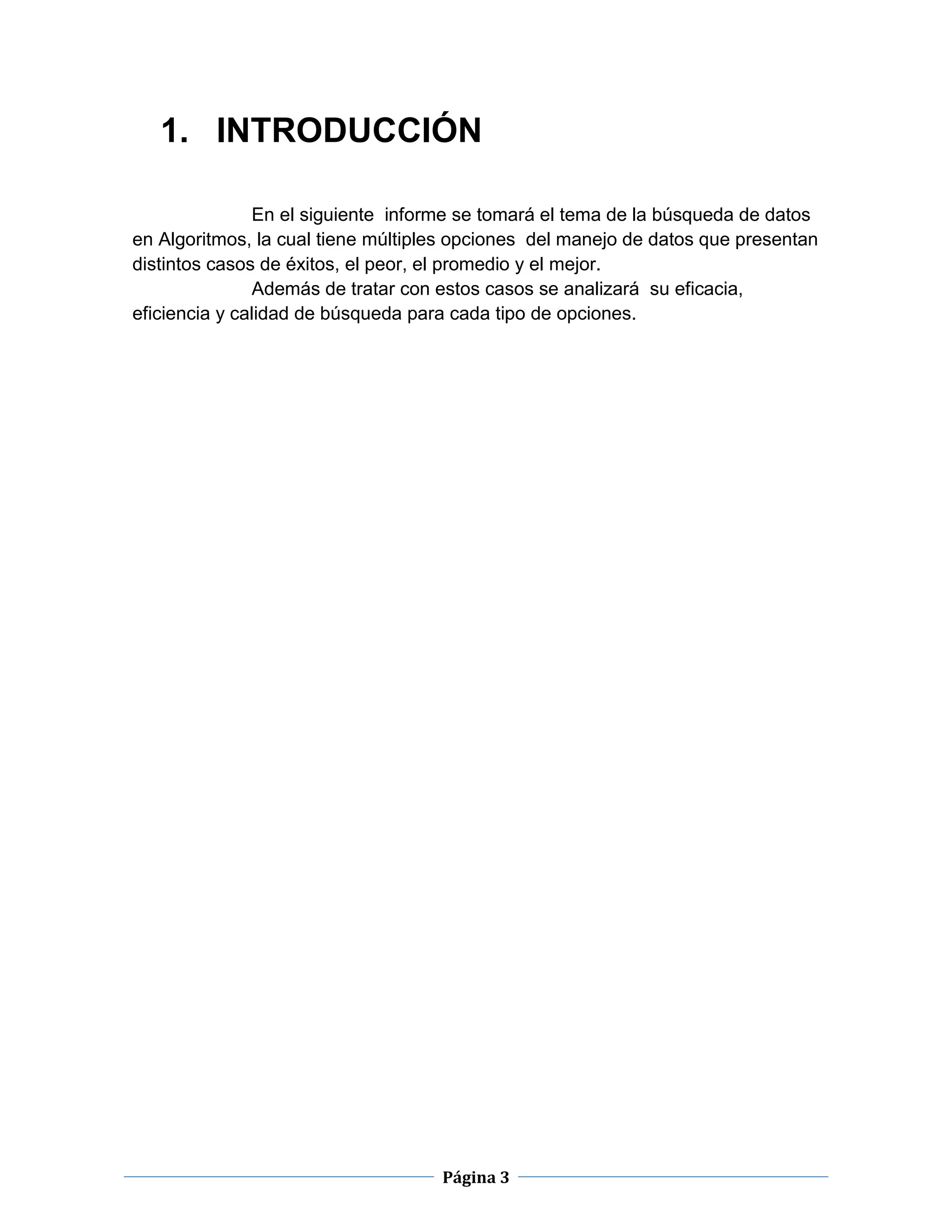 Página 3
1. INTRODUCCIÓN
En el siguiente informe se tomará el tema de la búsqueda de datos
en Algoritmos, la cual tiene múltiples opciones del manejo de datos que presentan
distintos casos de éxitos, el peor, el promedio y el mejor.
Además de tratar con estos casos se analizará su eficacia,
eficiencia y calidad de búsqueda para cada tipo de opciones.
 