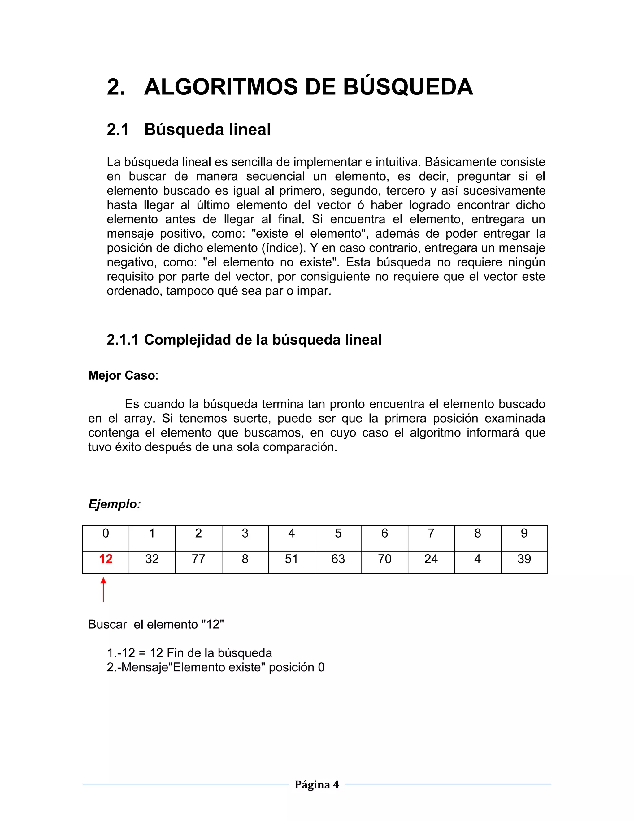 Página 4
2. ALGORITMOS DE BÚSQUEDA
2.1 Búsqueda lineal
La búsqueda lineal es sencilla de implementar e intuitiva. Básicamente consiste
en buscar de manera secuencial un elemento, es decir, preguntar si el
elemento buscado es igual al primero, segundo, tercero y así sucesivamente
hasta llegar al último elemento del vector ó haber logrado encontrar dicho
elemento antes de llegar al final. Si encuentra el elemento, entregara un
mensaje positivo, como: "existe el elemento", además de poder entregar la
posición de dicho elemento (índice). Y en caso contrario, entregara un mensaje
negativo, como: "el elemento no existe". Esta búsqueda no requiere ningún
requisito por parte del vector, por consiguiente no requiere que el vector este
ordenado, tampoco qué sea par o impar.
2.1.1 Complejidad de la búsqueda lineal
Mejor Caso:
Es cuando la búsqueda termina tan pronto encuentra el elemento buscado
en el array. Si tenemos suerte, puede ser que la primera posición examinada
contenga el elemento que buscamos, en cuyo caso el algoritmo informará que
tuvo éxito después de una sola comparación.
Ejemplo:
0 1 2 3 4 5 6 7 8 9
12 32 77 8 51 63 70 24 4 39
Buscar el elemento "12"
1.-12 = 12 Fin de la búsqueda
2.-Mensaje"Elemento existe" posición 0
 