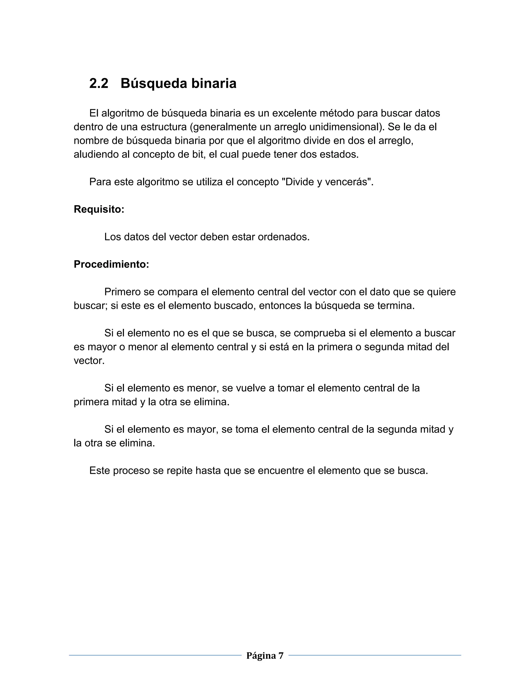 Página 7
2.2 Búsqueda binaria
El algoritmo de búsqueda binaria es un excelente método para buscar datos
dentro de una estructura (generalmente un arreglo unidimensional). Se le da el
nombre de búsqueda binaria por que el algoritmo divide en dos el arreglo,
aludiendo al concepto de bit, el cual puede tener dos estados.
Para este algoritmo se utiliza el concepto "Divide y vencerás".
Requisito:
Los datos del vector deben estar ordenados.
Procedimiento:
Primero se compara el elemento central del vector con el dato que se quiere
buscar; si este es el elemento buscado, entonces la búsqueda se termina.
Si el elemento no es el que se busca, se comprueba si el elemento a buscar
es mayor o menor al elemento central y si está en la primera o segunda mitad del
vector.
Si el elemento es menor, se vuelve a tomar el elemento central de la
primera mitad y la otra se elimina.
Si el elemento es mayor, se toma el elemento central de la segunda mitad y
la otra se elimina.
Este proceso se repite hasta que se encuentre el elemento que se busca.
 