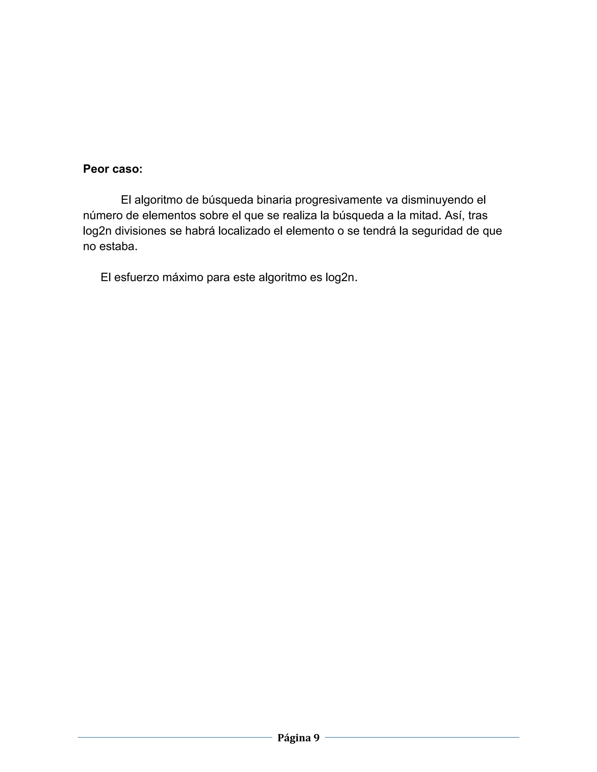 Página 9
Peor caso:
El algoritmo de búsqueda binaria progresivamente va disminuyendo el
número de elementos sobre el que se realiza la búsqueda a la mitad. Así, tras
log2n divisiones se habrá localizado el elemento o se tendrá la seguridad de que
no estaba.
El esfuerzo máximo para este algoritmo es log2n.
 