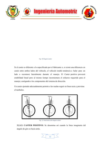 10
Si el caster es diferente a lo especificado por el fabricante o, si existe una diferencia en
caster entre ambos lados del vehiculo, el vehiculo tendrá tendencia a halar para un
lado o recostarse lateralmente durante el manejo. El Caster positivo proveerá
estabilidad lineal pero al mismo tiempo incrementara el esfuerzo requerido para el
manejo; castigando a los componentes del sistema de dirección.
Un caster ajustado adecuadamente permite a las ruedas seguir en línea recta y previene
el tambaleo.
3.2.1.5. CASTER POSITIVO: Se denomina así cuando la línea imaginaria del
ángulo de giro es hacia atrás.
Fig. 10 Ángulo caster
Fig. 11 Posiciones del ángulo cáster
 