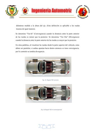 12
delanteras medida a la altura del eje. (Esta definición es aplicable a las ruedas
traseras de igual manera).
Se denomina “Toe-In” (Convergencia) cuando la distancia entre la parte anterior
de las ruedas es menor que la posterior. Se denomina “Toe Out” (Divergencia)
cuando la distancia entre la parte anterior de las ruedas es mayor que la posterior.
En otras palabras, al visualizar las ruedas desde la parte superior del vehículo, estas
deben ser paralelas; si ambas apuntan hacia dentro entonces se tiene convergencia,
por lo contrario se tendría divergencia.
Fig. 15 Ángulo TOE correcto
Fig. 16 Ángulo TOE In (convergencia)
 