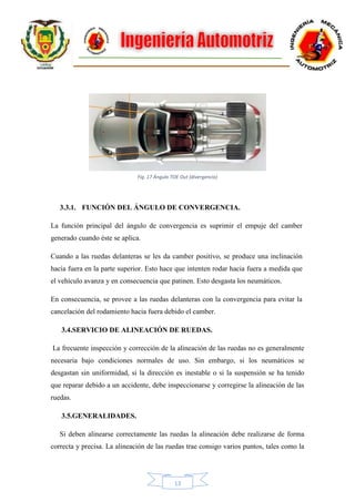 13
3.3.1. FUNCIÓN DEL ÁNGULO DE CONVERGENCIA.
La función principal del ángulo de convergencia es suprimir el empuje del camber
generado cuando éste se aplica.
Cuando a las ruedas delanteras se les da camber positivo, se produce una inclinación
hacia fuera en la parte superior. Esto hace que intenten rodar hacia fuera a medida que
el vehículo avanza y en consecuencia que patinen. Esto desgasta los neumáticos.
En consecuencia, se provee a las ruedas delanteras con la convergencia para evitar la
cancelación del rodamiento hacia fuera debido el camber.
3.4.SERVICIO DE ALINEACIÓN DE RUEDAS.
La frecuente inspección y corrección de la alineación de las ruedas no es generalmente
necesaria bajo condiciones normales de uso. Sin embargo, si los neumáticos se
desgastan sin uniformidad, si la dirección es inestable o si la suspensión se ha tenido
que reparar debido a un accidente, debe inspeccionarse y corregirse la alineación de las
ruedas.
3.5.GENERALIDADES.
Si deben alinearse correctamente las ruedas la alineación debe realizarse de forma
correcta y precisa. La alineación de las ruedas trae consigo varios puntos, tales como la
Fig. 17 Ángulo TOE Out (divergencia)
 