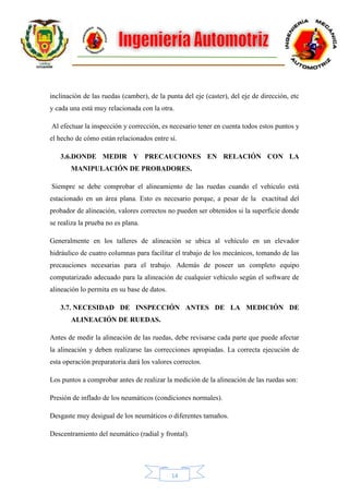 14
inclinación de las ruedas (camber), de la punta del eje (caster), del eje de dirección, etc
y cada una está muy relacionada con la otra.
Al efectuar la inspección y corrección, es necesario tener en cuenta todos estos puntos y
el hecho de cómo están relacionados entre sí.
3.6.DONDE MEDIR Y PRECAUCIONES EN RELACIÓN CON LA
MANIPULACIÓN DE PROBADORES.
Siempre se debe comprobar el alineamiento de las ruedas cuando el vehículo está
estacionado en un área plana. Esto es necesario porque, a pesar de la exactitud del
probador de alineación, valores correctos no pueden ser obtenidos si la superficie donde
se realiza la prueba no es plana.
Generalmente en los talleres de alineación se ubica al vehículo en un elevador
hidráulico de cuatro columnas para facilitar el trabajo de los mecánicos, tomando de las
precauciones necesarias para el trabajo. Además de poseer un completo equipo
computarizado adecuado para la alineación de cualquier vehículo según el software de
alineación lo permita en su base de datos.
3.7. NECESIDAD DE INSPECCIÓN ANTES DE LA MEDICIÓN DE
ALINEACIÓN DE RUEDAS.
Antes de medir la alineación de las ruedas, debe revisarse cada parte que puede afectar
la alineación y deben realizarse las correcciones apropiadas. La correcta ejecución de
esta operación preparatoria dará los valores correctos.
Los puntos a comprobar antes de realizar la medición de la alineación de las ruedas son:
Presión de inflado de los neumáticos (condiciones normales).
Desgaste muy desigual de los neumáticos o diferentes tamaños.
Descentramiento del neumático (radial y frontal).
 