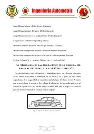 15
Juego libre de la junta esférica debido al desgaste.
Juego libre del extremo del tensor debido al desgaste.
Juego libre del cojinete de la rueda delantera debido al desgaste.
Longitudes de los tirantes izquierdo y derecho.
Diferencia entre las distancias entre los ejes derecho e izquierdo.
Deformación o desgaste de las partes de articulaciones de la dirección.
Deformación o desgaste de las partes relacionadas con la suspensión delantera.
Inclinación lateral de la carrocería (holgura entre el chasis y el piso).
3.8. IMPORTANCIA DE LAS REGULACIONES DE LA HOLGURA DEL
CHASIS AL PISO DURANTE LA MEDICIÓN DE ALINEACIÓN.
En automóviles con suspensión delantera tipo independiente, los valores de alineación
de las ruedas, tales como la inclinación de las ruedas y de la punta del eje, varían
dependiendo de la carga debido a los cambios de la holgura del chasis al piso. A menos
que se especifique lo contrario, los valores de alineación de las ruedas dados en el
manual de reparaciones, etc. son los valores especificados para la holgura del chasis al
piso del automóvil cuando el vehículo no está cargado.
Fig. 18 Holgura del chasis al piso del automóvil
 