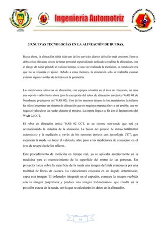 16
3.9.NUEVAS TECNOLOGÍAS EN LA ALINEACIÓN DE RUEDAS.
Hasta ahora, la alineación había sido uno de los servicios diarios del taller más costosos. Esto se
debía a los elevados costes de tener personal especializado dedicado a realizar la alineación, con
el riesgo de haber perdido el valioso tiempo, si una vez realizada la medición, la conclusión era
que no se requería el ajuste. Debido a estos factores, la alineación solo se realizaba cuando
existían signos visibles de defectos en la geometría.
Las mediciones rutinarias de alineación, con equipos situados en el área de recepción, no eran
una opción viable hasta ahora (con la excepción del robot de alineación mecánico WAB 01 de
Nussbaum, predecesor del WAB 02). Uno de los mayores deseos de los propietarios de talleres
ha sido el encontrar un sistema de alineación que no requiera preparación y a ser posible, que no
toque el vehículo o las ruedas durante el proceso. La espera llega a su fin con el lanzamiento del
WAB 02 CCT.
El robot de alineación óptico WAB 02 CCT, es un sistema non-touch, que está ya
revolucionando la industria de la alineación. La fusión del proceso de alabeo totalmente
automático y la medición a través de los sensores ópticos con tecnología CCT, que
escanean la rueda sin tocar el vehículo, abre paso a las mediciones de alineación en el
área de recepción de los talleres.
Este procedimiento de medición en tiempo real, ya se aplicaba anteriormente en la
medicina para el reconocimiento de la superficie del rostro de las personas. Un
proyector lanza sobre la superficie de la rueda una imagen definida compuesta por una
multitud de líneas de colores. La videocámara colocada en un ángulo determinado,
capta esta imagen. El ordenador integrado en el captador, compara la imagen recibida
con la imagen proyectada y produce una imagen tridimensional que resulta en la
posición exacta de la rueda, con la que se calcularán los datos de la alineación.
 