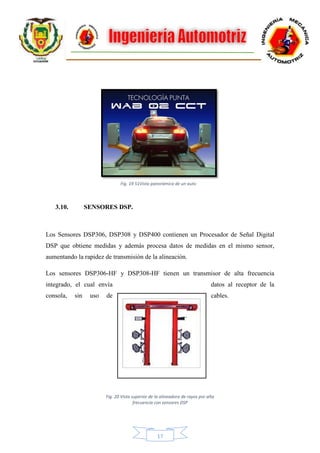 17
3.10. SENSORES DSP.
Los Sensores DSP306, DSP308 y DSP400 contienen un Procesador de Señal Digital
DSP que obtiene medidas y además procesa datos de medidas en el mismo sensor,
aumentando la rapidez de transmisión de la alineación.
Los sensores DSP306-HF y DSP308-HF tienen un transmisor de alta frecuencia
integrado, el cual envía datos al receptor de la
consola, sin uso de cables.
Fig. 19 51Vista panorámica de un auto
Fig. 20 Vista superior de la alineadora de rayos por alta
frecuencia con sensores DSP
 