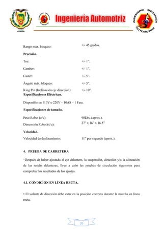 20
Rango máx. bloqueo:
Precisión.
+/- 45 grados.
Toe: +/- 1”.
Camber: +/- 1”.
Caster: +/- 5”.
Ángulo máx. bloqueo: +/- 5”.
King Pin (Inclinación eje dirección): +/- 10”.
Especificaciones Eléctricas.
Disponible en 110V o 220V – 10AS – 1 Fase.
Especificaciones de tamaño.
Peso Robot (c/u): 90Lbs. (aprox.).
Dimensión Robot (c/u):
Velocidad.
27” x 16” x 16.5”
Velocidad de deslizamiento: 11” por segundo (aprox.).
4. PRUEBA DE CARRETERA
“Después de haber ajustado el eje delantero, la suspensión, dirección y/o la alineación
de las ruedas delanteras, lleve a cabo las pruebas de circulación siguientes para
comprobar los resultados de los ajustes.
4.1. CONDICIÓN EN LÍNEA RECTA.
• El volante de dirección debe estar en la posición correcta durante la marcha en línea
recta.
 
