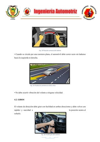 21
Fig. 24 Posición correcta del volante
• Cuando se circula por una carretera plana, el automóvil debe correr recto sin ladearse
hacia la izquierda ni derecha.
• No debe ocurrir vibración del volante a ninguna velocidad.
4.2. GIROS
El volante de dirección debe girar con facilidad en ambas direcciones y debe volver con
rapidez y suavidad a la posición neutra al
soltarlo.
Fig. 25 Prueba de carretera en línea recta
Fig. 26 Prueba giro del volante
 