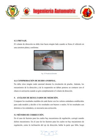22
4.3. FRENAJE.
El volante de dirección no debe tirar hacia ningún lado cuando se frena el vehículo en
una carretera plana y uniforme.
Fig. 27 Prueba de frenado
4.4. COMPROBACIÓN DE RUIDO ANORMAL.
No debe oírse ningún ruido anormal durante la circulación de prueba. Además, los
mecanismos de la dirección y de la suspensión no deben ponerse en contacto con el
chasis ni carrocería cuando se gira completamente el volante de dirección.
5. ANÁLISIS DE RESULTADOS DE MEDICIÓN.
Comparar los resultados medidos de cada factor con los valores estándares establecidos
para cada modelo y decidir si los resultados son buenos o malos. Si los resultados son
distintos a los estándares, es necesaria una corrección.
5.1 MÉTODO DE CORRECCIÓN.
En el caso de factores para los cuales hay mecanismos de regulación, corregir usando
dichos mecanismos. En el caso de los factores para los cuales no hay mecanismos de
regulación, como la inclinación del eje de dirección, hallar la parte que falla, luego
 