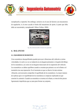 23
reemplazarla o repararla. Sin embargo, inclusive en el caso de factores con mecanismos
de regulación, si el error excede el límite del mecanismo de ajuste, la parte que falla
debe ser encontrada y reemplazada”.(Mora Vallejo, 2009)
Fig. 28 Localización falla en brazos de suspensión
6. BALANCEO
6.1. EQUILIBRADO DE NEUMATICOS
Unos neumáticos desequilibrados pueden provocar vibraciones del vehículo a ciertas
velocidades, lo cual a su vez se traducirá en un desgaste prematuro e irregular del dibujo
de los neumáticos, así como en un desgaste innecesario de la suspensión del vehículo.
Los neumáticos se deben equilibrar cuando se montan por primera vez en la llanta o al
montarlos tras una reparación. En el momento en que se observe la más mínima
vibración, será necesario comprobar el equilibrado de los neumáticos. La mejor manera
de explicar qué es el equilibrado de los neumáticos es empezar explicando en qué
consiste lo contrario. Cuando un neumático se monta en la llanta, se trata de dos piezas
ligeramente imperfectas que se unen para formar un conjunto.
 