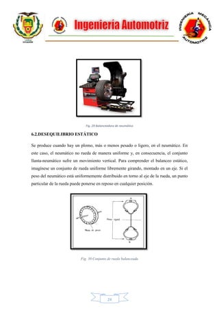 24
Fig. 29 Balanceadora de neumático
6.2.DESEQUILIBRIO ESTÁTICO
Se produce cuando hay un plomo, más o menos pesado o ligero, en el neumático. En
este caso, el neumático no rueda de manera uniforme y, en consecuencia, el conjunto
llanta-neumático sufre un movimiento vertical. Para comprender el balanceo estático,
imagínese un conjunto de rueda uniforme libremente girando, montado en un eje. Si el
peso del neumático está uniformemente distribuido en torno al eje de la rueda, un punto
particular de la rueda puede ponerse en reposo en cualquier posición.
Fig. 30 Conjunto de rueda balanceada
 