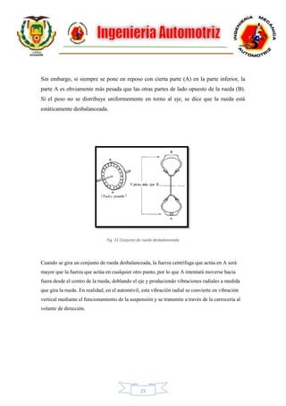 25
Sin embargo, si siempre se pone en reposo con cierta parte (A) en la parte inferior, la
parte A es obviamente más pesada que las otras partes de lado opuesto de la rueda (B).
Si el peso no se distribuye uniformemente en torno al eje, se dice que la rueda está
estáticamente desbalanceada.
Fig. 31 Conjunto de rueda desbalanceada
Cuando se gira un conjunto de rueda desbalanceada, la fuerza centrífuga que actúa en A será
mayor que la fuerza que actúa en cualquier otro punto, por lo que A intentará moverse hacia
fuera desde el centro de la rueda, doblando el eje y produciendo vibraciones radiales a medida
que gira la rueda. En realidad, en el automóvil, esta vibración radial se convierte en vibración
vertical mediante el funcionamiento de la suspensión y se transmite a través de la carrocería al
volante de dirección.
 