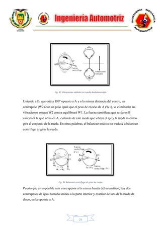 26
Fig. 32 Vibraciones radiales en rueda desbalanceada
Uniendo a B, que está a 180º opuesto a A y a la misma distancia del centro, un
contrapeso (W2) con un peso igual que el peso de exceso de A (W1), se eliminarán las
vibraciones porque W2 contra equilibrará W1. La fuerza centrífuga que actúa en B
cancelará la que actúa en A, evitando de este modo que vibren el eje y la rueda mientras
gira el conjunto de la rueda. En otras palabras, el balanceo estático se traduce a balanceo
centrífugo al girar la rueda.
Fig. 33 Balanceo centrifugo al girar de rueda
Puesto que es imposible unir contrapesos a la misma banda del neumático, hay dos
contrapesos de igual tamaño unidos a la parte interior y exterior del aro de la rueda de
disco, en la opuesta a A.
 
