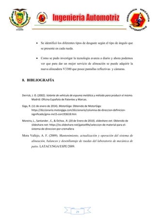 29
 Se identificó los diferentes tipos de desgaste según el tipo de ángulo que
se presente en cada rueda.
 Como se pudo investigar la tecnología avanza a diario y ahora podemos
ver que para dar un mejor servicio de alineación se puede adquirir la
nueva alineadora V3300 que posee pantallas reflectivas y cámaras.
8. BIBLIOGRAFÍA
Derrick, J. O. (2002). Volante de vehículo de espuma metálica y método para producir el mismo.
Madrid: Oficina Española de Patentes y Marcas.
Giga, R. (11 de enero de 2014). MotorGiga. Obtenido de MotorGiga:
https://diccionario.motorgiga.com/diccionario/columna-de-direccion-definicion-
significado/gmx-niv15-con193618.htm
Moreira, L., Santander , C., & Ochoa , R. (20 de Enero de 2010). slideshare.net. Obtenido de
slideshare.net: https://es.slideshare.net/gatox99x/seleccion-de-material-para-el-
sistema-de-direccion-por-cremallera
Mora Vallejo, A. F. (2009). Mantenimiento, actualización y operación del sistema de
alineación, balanceo y desenllantaje de ruedas del laboratorio de mecánica de
patio. LATACUNGA/ESPE/2009.
 