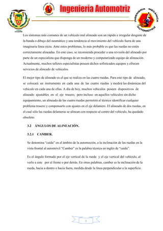 3
Los síntomas más comunes de un vehículo mal alineado son un rápido e irregular desgaste de
la banda o dibujo del neumático y una tendencia al movimiento del vehículo fuera de una
imaginaria línea recta. Ante estos problemas, lo más probable es que las ruedas no estén
correctamente alineadas. En este caso, se recomienda proceder a una revisión del alineado por
parte de un especialista que disponga de un moderno y computarizado equipo de alineación.
Actualmente, muchos talleres especialistas poseen dichos sofisticados equipos y ofrecen
servicios de alineado de vehículos.
El mejor tipo de alineado es el que se realiza en las cuatro ruedas. Para este tipo de alineado,
se colocará un instrumento en cada una de las cuatro ruedas y medirá las dinámicas del
vehículo en cada una de ellas. A día de hoy, muchos vehículos poseen dispositivos de
alineado ajustables en el eje trasero, pero incluso en aquellos vehículos sin dicho
equipamiento, un alineado de las cuatro ruedas permitirá al técnico identificar cualquier
problema trasero y compensarlo con ajustes en el eje delantero. El alineado de dos ruedas, en
el cual sólo las ruedas delanteras se alinean con respecto al centro del vehículo, ha quedado
obsoleto.
3.2 ÁNGULOS DE ALINEACIÓN.
3.2.1 CAMBER.
Se denomina “caída” en el ámbito de la automoción, a la inclinación de las ruedas en la
vista frontal al automóvil “Camber” es la palabra técnica en inglés de “caída”.
Es el ángulo formado por el eje vertical de la rueda y el eje vertical del vehículo, al
verlo a este por el frente o por detrás. En otras palabras, camber es la inclinación de la
rueda, hacia a dentro o hacia fuera, medida desde la línea perpendicular a la superficie.
 