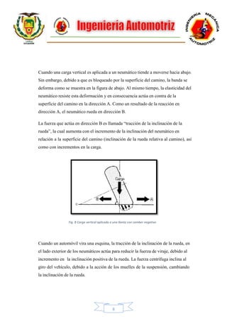8
Cuando una carga vertical es aplicada a un neumático tiende a moverse hacia abajo.
Sin embargo, debido a que es bloqueado por la superficie del camino, la banda se
deforma como se muestra en la figura de abajo. Al mismo tiempo, la elasticidad del
neumático resiste esta deformación y en consecuencia actúa en contra de la
superficie del camino en la dirección A. Como un resultado de la reacción en
dirección A, el neumático rueda en dirección B.
La fuerza que actúa en dirección B es llamada “tracción de la inclinación de la
rueda”, la cual aumenta con el incremento de la inclinación del neumático en
relación a la superficie del camino (inclinación de la rueda relativa al camino), así
como con incrementos en la carga.
Cuando un automóvil vira una esquina, la tracción de la inclinación de la rueda, en
el lado exterior de los neumáticos actúa para reducir la fuerza de viraje, debido al
incremento en la inclinación positiva de la rueda. La fuerza centrífuga inclina al
giro del vehículo, debido a la acción de los muelles de la suspensión, cambiando
la inclinación de la rueda.
Fig. 8 Carga vertical aplicada a una llanta con camber negativo
 
