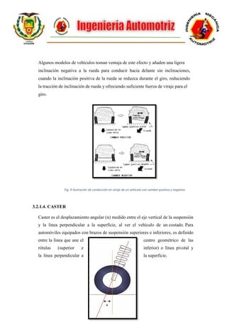9
Algunos modelos de vehículos toman ventaja de este efecto y añaden una ligera
inclinación negativa a la rueda para conducir hacia delante sin inclinaciones,
cuando la inclinación positiva de la rueda se reduzca durante el giro, reduciendo
la tracción de inclinación de rueda y ofreciendo suficiente fuerza de viraje para el
giro.
Fig. 9 Ilustración de conducción en viraje de un vehículo con camber positivo y negativo
3.2.1.4. CASTER
Caster es el desplazamiento angular (α) medido entre el eje vertical de la suspensión
y la línea perpendicular a la superficie, al ver el vehículo de un costado. Para
automóviles equipados con brazos de suspensión superiores e inferiores, es definido
entre la línea que une el centro geométrico de las
rótulas (superior e inferior) o línea pivotal y
la línea perpendicular a la superficie.
 