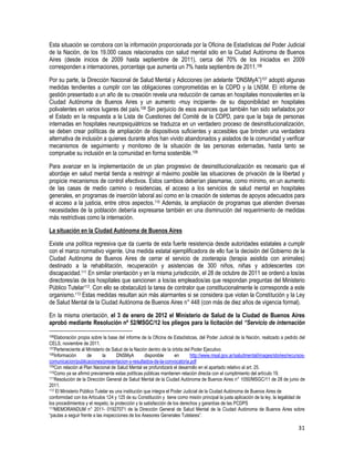 31
Esta situación se corrobora con la información proporcionada por la Oficina de Estadísticas del Poder Judicial
de la Nación, de los 19.000 casos relacionados con salud mental sólo en la Ciudad Autónoma de Buenos
Aires (desde inicios de 2009 hasta septiembre de 2011), cerca del 70% de los iniciados en 2009
corresponden a internaciones, porcentaje que aumenta un 7% hasta septiembre de 2011.106
Por su parte, la Dirección Nacional de Salud Mental y Adicciones (en adelante “DNSMyA”)107 adoptó algunas
medidas tendientes a cumplir con las obligaciones comprometidas en la CDPD y la LNSM. El informe de
gestión presentado a un año de su creación revela una reducción de camas en hospitales monovalentes en la
Ciudad Autónoma de Buenos Aires y un aumento -muy incipiente- de su disponibilidad en hospitales
polivalentes en varios lugares del país.108 Sin perjuicio de esos avances que también han sido señalados por
el Estado en la respuesta a la Lista de Cuestiones del Comité de la CDPD, para que la baja de personas
internadas en hospitales neuropsiquiátricos se traduzca en un verdadero proceso de desinstitucionalización,
se deben crear políticas de ampliación de dispositivos suficientes y accesibles que brinden una verdadera
alternativa de inclusión a quienes durante años han vivido abandonados y aislados de la comunidad y verificar
mecanismos de seguimiento y monitoreo de la situación de las personas externadas, hasta tanto se
compruebe su inclusión en la comunidad en forma sostenible.109
Para avanzar en la implementación de un plan progresivo de desinstitucionalización es necesario que el
abordaje en salud mental tienda a restringir al máximo posible las situaciones de privación de la libertad y
propicie mecanismos de control efectivos. Estos cambios deberían plasmarse, como mínimo, en un aumento
de las casas de medio camino o residencias, el acceso a los servicios de salud mental en hospitales
generales, en programas de inserción laboral así como en la creación de sistemas de apoyos adecuados para
el acceso a la justicia, entre otros aspectos.110 Además, la ampliación de programas que atienden diversas
necesidades de la población debería expresarse también en una disminución del requerimiento de medidas
más restrictivas como la internación.
La situación en la Ciudad Autónoma de Buenos Aires
Existe una política regresiva que da cuenta de esta fuerte resistencia desde autoridades estatales a cumplir
con el marco normativo vigente. Una medida estatal ejemplificadora de ello fue la decisión del Gobierno de la
Ciudad Autónoma de Buenos Aires de cerrar el servicio de zooterapia (terapia asistida con animales)
destinado a la rehabilitación, recuperación y asistencias de 300 niños, niñas y adolescentes con
discapacidad.111 En similar orientación y en la misma jurisdicción, el 28 de octubre de 2011 se ordenó a los/as
directores/as de los hospitales que sancionen a los/as empleados/as que respondan preguntas del Ministerio
Público Tutelar112. Con ello se obstaculizó la tarea de contralor que constitucionalmente le corresponde a este
organismo.113 Estas medidas resultan aún más alarmantes si se considera que violan la Constitución y la Ley
de Salud Mental de la Ciudad Autónoma de Buenos Aires n° 448 (con más de diez años de vigencia formal).
En la misma orientación, el 3 de enero de 2012 el Ministerio de Salud de la Ciudad de Buenos Aires
aprobó mediante Resolución nº 52/MSGC/12 los pliegos para la licitación del “Servicio de internación
106Elaboración propia sobre la base del informe de la Oficina de Estadísticas, del Poder Judicial de la Nación, realizado a pedido del
CELS, noviembre de 2011.
107Perteneciente al Ministerio de Salud de la Nación dentro de la órbita del Poder Ejecutivo.
108Información de la DNSMyA disponible en http://www.msal.gov.ar/saludmental/images/stories/recursos-
comunicacion/publicaciones/presentacion-y-resultados-de-la-convocatoria.pdf
109Con relación al Plan Nacional de Salud Mental se profundizará el desarrollo en el apartado relativo al art. 25.
110Como ya se afirmó previamente estas políticas públicas mantienen relación directa con el cumplimiento del artículo 19.
111Resolución de la Dirección General de Salud Mental de la Ciudad Autónoma de Buenos Aires n° 1050/MSGC/11 de 28 de junio de
2011.
112 El Ministerio Público Tutelar es una institución que integra el Poder Judicial de la Ciudad Autónoma de Buenos Aires de
conformidad con los Artículos 124 y 125 de su Constitución y tiene como misión principal la justa aplicación de la ley, la legalidad de
los procedimientos y el respeto, la protección y la satisfacción de los derechos y garantías de las PCDPS
113MEMORANDUM n° 2011- 01927071 de la Dirección General de Salud Mental de la Ciudad Autónoma de Buenos Aires sobre
“pautas a seguir frente a las inspecciones de los Asesores Generales Tutelares”.
 