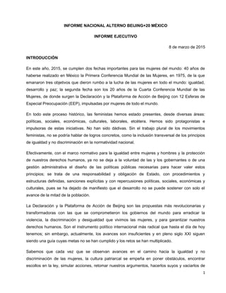 INFORME NACIONAL ALTERNO BEIJING+20 MÉXICO
INFORME EJECUTIVO
8 de marzo de 2015
INTRODUCCIÓN
En este año, 2015, se cumplen dos fechas importantes para las mujeres del mundo: 40 años de
haberse realizado en México la Primera Conferencia Mundial de las Mujeres, en 1975, de la que
emanaron tres objetivos que dieron rumbo a la lucha de las mujeres en todo el mundo: igualdad,
desarrollo y paz; la segunda fecha son los 20 años de la Cuarta Conferencia Mundial de las
Mujeres, de donde surgen la Declaración y la Plataforma de Acción de Beijing con 12 Esferas de
Especial Preocupación (EEP), impulsadas por mujeres de todo el mundo.
En todo este proceso histórico, las feministas hemos estado presentes, desde diversas áreas:
políticas, sociales, económicas, culturales, laborales, etcétera. Hemos sido protagonistas e
impulsoras de estas iniciativas. No han sido dádivas. Sin el trabajo plural de los movimientos
feministas, no se podría hablar de logros concretos, como la inclusión transversal de los principios
de igualdad y no discriminación en la normatividad nacional.
Efectivamente, con el marco normativo para la igualdad entre mujeres y hombres y la protección
de nuestros derechos humanos, ya no se deja a la voluntad de las y los gobernantes o de una
gestión administrativa el diseño de las políticas públicas necesarias para hacer valer estos
principios; se trata de una responsabilidad y obligación de Estado, con procedimientos y
estructuras definidas, sanciones explícitas y con repercusiones políticas, sociales, económicas y
culturales, pues se ha dejado de manifiesto que el desarrollo no se puede sostener con solo el
avance de la mitad de la población.
La Declaración y la Plataforma de Acción de Beijing son las propuestas más revolucionarias y
transformadoras con las que se comprometieron los gobiernos del mundo para erradicar la
violencia, la discriminación y desigualdad que vivimos las mujeres, y para garantizar nuestros
derechos humanos. Son el instrumento político internacional más radical que hasta el día de hoy
tenemos; sin embargo, actualmente, los avances son insuficientes y en pleno siglo XXI siguen
siendo una guía cuyas metas no se han cumplido y los retos se han multiplicado.
Sabemos que cada vez que se observan avances en el camino hacia la igualdad y no
discriminación de las mujeres, la cultura patriarcal se empeña en poner obstáculos, encontrar
escollos en la ley, simular acciones, retomar nuestros argumentos, hacerlos suyos y vaciarlos de
1
 