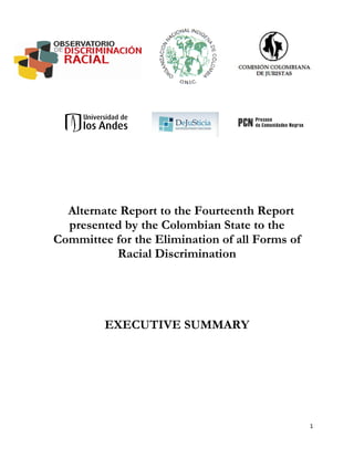 Alternate Report to the Fourteenth Report
  presented by the Colombian State to the
Committee for the Elimination of all Forms of
           Racial Discrimination




         EXECUTIVE SUMMARY




                                                1
 
