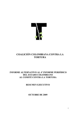 COALICIÓN COLOMBIANA CONTRA LA
                TORTURA




INFORME ALTERNATIVO AL 4° INFORME PERIÓDICO
          DEL ESTADO COLOMBIANO
      AL COMITÉ CONTRA LA TORTURA


            RESUMEN EJECUTIVO



              OCTUBRE DE 2009




                                              1
 