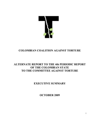 COLOMBIAN COALITION AGAINST TORTURE



ALTERNATE REPORT TO THE 4th PERIODIC REPORT
         OF THE COLOMBIAN STATE
    TO THE COMMITTEE AGAINST TORTURE



           EXECUTIVE SUMMARY



               OCTOBER 2009




                                          1
 
