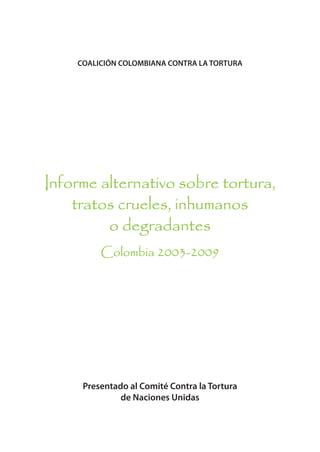 COALICIÓN COLOMBIANA CONTRA LA TORTURA




Informe alternativo sobre tortura,
    tratos crueles, inhumanos
         o degradantes
         Colombia 2003-2009




     Presentado al Comité Contra la Tortura
              de Naciones Unidas
 