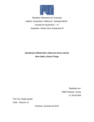 República Bolivariana de Venezuela
Instituto Universitario Politécnico ‘’Santiago Mariño’’
Escuela de Arquitectura – 41
Asignatura: Historia de la Arquitectura III
Arquitectura Modernista; influencia de los autores
Alvar Aalto y Kenzo Tange
Realizado por:
Millán Rosquel, Joriany
C.I 26.243.656
Prof. Arq. Estela Aguilar
SAIA – Sección 1A
Porlamar, diciembre de 2016
 