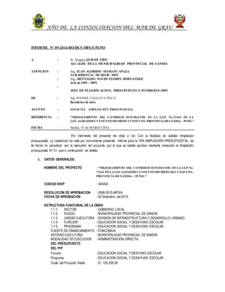 AÑO DE LA CONSOLIDACION DEL MAR DE GRAU
INFORME N° 09-2016/RO/DCV-MPS/S/PUNO
A : Sr. Miguel, QUISPE TIPO
ALCALDE DE LA MUNICIPALIDAD PROVINCIAL DE SANDIA
ATENCION : Ing. JUAN ALFREDO MAMANI APAZA
SUB JERENCIA DE IDUR- MPS
: Ing., REYNALDO DAVID FLORES HERNANDEZ
Jefe de OPI – MPS
:
JEFE DE PLANIFICACION, PRESUPUESTO E INVERSION-MPS
DE : Ing. DANIEL CALLATA VILCA
Residente de obra
ASUNTO : SOLICITA AMPLIACIÓN PRESUPUESTAL.
REFERENCIA : “MEJORAMIENTO DEL COMEDOR ESTUDIANTIL EN LA I.E.P. No.72441 EN LA
LOCALIDADDECUYOCUYO DISTRITO CUYOCUYO,PROVINCIA DESANDIA – PUNO.”
FECHA : Sandía, 07 de MARZO 2016.
Por intermedio del presente me dirijo a Ud. Con la finalidad de solicitar Ampliación
presupuestal, La residencia ha visto por conveniente presentar informe para la 1RA AMPLIACIÓN PRESUPUESTAL, de
tal forma no perjudicar con la ejecución del proyecto, por lo que se solicita aprobar mediante resolución la Ampliación
presupuestal N° 01, que a continuación se detalla:
1. DATOS GENERALES:
NOMBRE DEL PROYECTO : “MEJORAMIENTO DEL COMEDOR ESTUDIANTIL EN LA I.E.P.No.
72441 EN LA LOCALDADDECUYOCUYO DISTRITO DECUYOCUYO,
PROVINCIA DESANDIA – PUNO.”
CODIGO SNIP : 340494
RESOLUCION DE APROBACION : 0588-2015-MPS/A
FECHA DE APROBACION : 04 Diciembre del 2015.
ESTRUCTURA FUNCIONAL DE LA OBRA
1.1.1. SECTOR : GOBIERNO LOCAL
1.1.2. PLIEGO : MUNICIPALIDAD PROVINCIAL DE SANDIA
1.1.3. UNIDAD EJECUTORA : DIVISION DE INFRAESTRUCTURA Y DESARROLLO URBANO
1.1.4. FUNCION : EDUCACION SOCIAL Y DESAYUNO ESCOLAR
1.1.5. PROGRAMA : EDUCACION SOCIAL Y DESAYUNO ESCOLAR.
FUENTE DE FINANCIAMIENTO : FONCOMUN
ENTIDAD EJECUTORA : MUNICIPALIDAD PROVINCIAL DE SANDIA
MODALIDAD DE EJECUCION : ADMINISTRACION DIRECTA.
DEL PRESUPUESTO
DEL PIP
Función : EDUCACION SOCIAL Y DESYUNO ESCOLAR
Programa : EDUCACION SOCIAL Y DESAYUNO ESCOLAR
Costo del Proyecto Viable : S/. 105,256.58
 