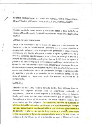 3.t
1
INFORME AMPLIADO
DE MATERIA DR. JOSE
DE INTERVENCION POLICIAL TIPNIS PARA FISCALES
ANGEL PONCE RIVAS Y DRA. PATRICIA SANTOS
I

(Ver:;ión ampliada, documentada
elevado al Presidente del Estado
de 2012)
MIERCOLES 20 DE SEPTIEMBRE.
y actualizada sobre la base del lnforme
Plurinacional de fecha 29 de Septiembre
Frente a la información de lo escaso del agua en el campamento de
Chaparina y de la contamínación existente en el arroyo aledaño al
campamento indígena, y con el propósito de garantizar el abastecimiento
perrnanente del líquido elemento y.evitar ataques injustificados de la
dereÓha, utilizando este tema como arma política, se.instruyó el envío a la
marcha de una camioneta con el primer: lote de 1",zoo litros de agua y, el
juevers el 2L, se hace lo propío con un segundo vehículo, con la instrucción
de que las dos camionetas se queden en el lugar para abastecer de agua,
de manera permanente, con bidones y turriles a lá marcha. Este hecho, da
cuenLa que, desde antes del 25 de septiembre, siempre fue preocupación
del suscrito el respeto a los derechos de los marchistas como, en este
caso, el acceso al agua QU€, según los medios, escaceaba en el
camp'amento.
SABADO 24.
Alrededor de las l-l-:00, recibí la llamada del Dr. Boris Villegas, Director
General de Régimen lnterior -que se encontraba realizando el
seguimiento, tanto en lo que respecta a la marcha, como en yucumo,
desde hacía cerca de diez días- informándome que el Canciller David
Choquehuanca junto al Viceministro de Cesar Navarro,' habían sido
secuestrados por los indígenas. De inmediato, informé lo sucedido al
Ministro Sacha Llorenti, quien me instruyó que envíe el mensaje a Villegas
para que comunique al mando policial local que realice un plan de rescate
del Canciller y, a la vez, un plan de intervención a la mar.*; puesto que
se iba a presentar la denuncia correspondiente ante la fiscalía. Llamé, en
seguida a Boris Villegas y, €h el entendido de que el Ministro Llorenti,
 