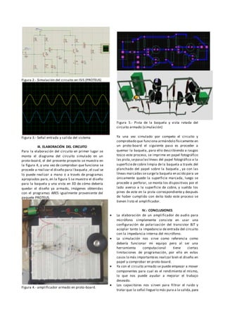 Figura 2.- Simulación del circuito en ISIS (PROTEUS)
Figura 3.- Señal entrada y salida del sistema
III. ELABORACIÓN DEL CIRCUITO
Para la elaboración del circuito en primer lugar se
monta el diagrama del circuito simulado en un
proto-board, el del presente proyecto se muestra en
la figura 4, y una vez de comprobar que funciona se
procede a realizar el diseño para l baquela ,el cual se
lo puede realizar a mano o a través de programas
apropiados para, en la figura 5 se muestra el diseño
para la baquela y una vista en 3D de cómo debería
quedar el diseño ya armado, imágenes obtenidas
con el programas ARES igualmente proveniente del
paquete PROTEUS.
Figura 4.- amplificador armado en proto-board.
Figura 5.- Pista de la baquela y vista rotada del
circuito armado (simulación)
Ya una vez simulado por competo el circuito y
comprobado que funciona armándolo físicamente en
un proto-board el siguiente paso es proceder a
quemar la baquela, para ello describiendo a rasgos
tosco este proceso, se imprime en papel fotográfico
las pista,sepasa laslíneas del papel fotográfico a la
superficiede cobre limpia de la baquela a través del
planchado del papel sobre la baquela , ya con las
líneas marcadas sesurgela baquela en acido para ue
únicamente quede la superficie marcada, luego se
procede a perforar, se monta los dispositivos por el
lado averso a la superficie de cobre, y suelda los
pines de este en la pista correspondiente y después
de haber cumplido con éxito todo este proceso se
tienen listo el amplificador.
IV.- CONCLUSIONES
 La elaboración de un amplificador de audio para
micrófono simplemente consiste en usar una
configuración de polarización del transistor BJT y
acoplar tanto la impedancia de entrada del circuito
con la impedancia interna del micrófono.
 La simulación nos sirve como referencia como
debería funcionar mi equipo pero al ser una
herramienta computacional tiene ciertas
limitaciones de programación, por ello en estos
casos lo más importantees realizar bien el diseño en
papel y comprobar en proto-board.
 Ya con el circuito armado se puede empezar a mover
componentes para cual es el rendimiento el mismo,
lo que nos puede ayudar a mejorar el trabajo
deseado.
 Los capacitores nos sirven para filtrar el ruido y
tratar que la señal lleguelo más pura a la salida,para
 