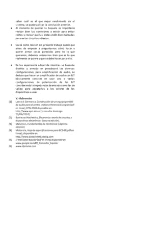 saber cuál es el que mejor rendimiento da al
sistema, se puede aplicar la conclusión anterior.
 Al momento de quemar la baquela es importante
revisar bien las conexiones a existir para evitar
cortos y revisar que las pistas estén bien marcadas
para evitar circuitos abiertos.
 Quizá como lección del presente trabajo quede que
antes de empezar a preguntarnos cómo hacer y
querer armar cosas parecidas pero no lo que
queremos, debemos enterarnos bien que es lo que
realmente se quiere y que se debe hacer para ello.
 De las experiencia adquirida mientras se buscaba
diseños y armaba en protoboard las diversas
configuraciones para amplificación de audio, se
deduce que hacer un amplificador de audio con BJT
básicamente consiste en usar una o varias
configuraciones de polarización de los BJT
considerando la impedanciasdeentrada como las de
salida para adaptarlas a los valores de los
dispositivos a usar
V.- Referencias
[1] Lasso A.Germania,Construcción deun equipoportátil
deaudio para el centro cristiano Herencia Escogida(pdf
en línea),EPN-2006disponibleen:
http://www.epn.edu.ec [consulta:domingo
20/06/2010]
[2] BoylestadNashelsky,Electronica:teoría decircuitos y
dispositivoselectrónicos (octavaedición).
[3] Malvino L,Fundamentosde Electrónica (séptima
edición)
[4] Motorola,Hojadeespecificacionespara BC548 (pdf en
linea),disponibleen:
http://www.datasheetCatalog.com
[5] El transistorbipolar(pdf en línea) disponibleen
www.google.com#El_transistor_bipolar
[6] www.elprisma.com
 