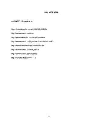13
BIBLIOGRAFIA.
ANONIMO. Disponible en:
https://es.wikipedia.org/wiki/AM%C3%B3n
http://www.ecured.cu/amop
http://www.wikipedia.com/amplificadores
http://www.ecured.cu/highprime/CaracteristicasAO
http://www.cuscom.ecu/sumadordeFreq
http://www.ecured.cu/mod_senial
http://panamahitek.com/rc4136
http://www.hextec.com/lf411A
 