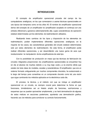 3
INTRODUCCION
El concepto de amplificador operacional procede del campo de los
computadores analógicos, en los que comenzaron a usarse técnicas operacionales en
una época tan temprana como en los años 40. El nombre de amplificador operacional
deriva del concepto de un amplificador dc (amplificador acoplado en continua) con una
entrada diferencial y ganancia extremadamente alta, cuyas características de operación
estaban determinadas por los elementos de realimentación utilizados.
Realizando leves cambios de los tipos y disposición de los elementos de
realimentación, podían implementarse diferentes operaciones analógicas; en la
mayoría de los casos, las características generales del circuito estaban determinadas
solo por estos elementos de realimentación. De esta forma, el amplificador podía
realizar diferentes operaciones, y asi desarrollando una nueva gama de usos que
revolucionarían la manipulación de los amplificadores de este tipo.
Con la posibilidad de producción en masa que las técnicas de fabricación de
circuitos integrados proporcionan, los amplificadores operacionales se encuentran hoy
en día al alcance de muchos debido a su muy bajo costo y a la enorme oferta que
existen de toda clase de modelos, escalas y características. El amplificador, que era un
sistema formado antiguamente por muchos componentes discretos, ha evolucionado a
lo largo del tiempo para convertirse en un componente discreto como tal, una visión
que sigue cambiando los métodos aplicados en la electrónica cada día.
El proceso, la técnica, y el método con que se incluya un amplificador
operacional en un circuito, es siempre crucial para determinar la forma en que
funcionara, brindándonos asi un listado amplio de funciones, sub-funciones y
esquemas que se pueden aprovechar ampliamente, y se hará demostración de algunas
de estos matices en secciones posteriores, aportando una demostración grafica,
haciendo uso de métodos para corroborar su correcto funcionamiento.
 