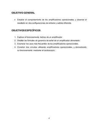 4
OBJETIVO GENERAL
 Estudiar el comportamiento de los amplificadores operacionales, y observar el
resultado en dos configuraciones de entrada y salidas diferente.
OBJETIVOS ESPECÍFICOS
1. Explicar el funcionamiento teórico de un amplificador
2. Detallar las formulas de ganancia de señal de un amplificador alimentado.
3. Enumerar los usos más frecuentes de los amplificadores operacionales.
4. Construir dos circuitos utilizando amplificadores operacionales, y demostrando
su funcionamiento mediante el osciloscopio.
 