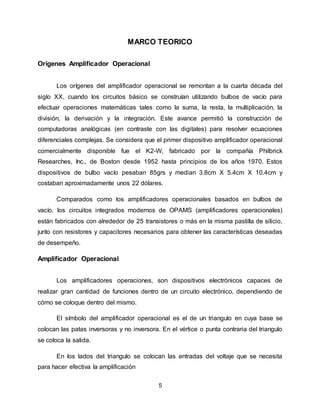5
MARCO TEORICO
Orígenes Amplificador Operacional
Los orígenes del amplificador operacional se remontan a la cuarta década del
siglo XX, cuando los circuitos básico se construían utilizando bulbos de vacío para
efectuar operaciones matemáticas tales como la suma, la resta, la multiplicación, la
división, la derivación y la integración. Este avance permitió la construcción de
computadoras analógicas (en contraste con las digitales) para resolver ecuaciones
diferenciales complejas. Se considera que el primer dispositivo amplificador operacional
comercialmente disponible fue el K2-W, fabricado por la compañía Philbrick
Researches, Inc., de Boston desde 1952 hasta principios de los años 1970. Estos
dispositivos de bulbo vacío pesaban 85grs y median 3.8cm X 5.4cm X 10.4cm y
costaban aproximadamente unos 22 dólares.
Comparados como los amplificadores operacionales basados en bulbos de
vacío, los circuitos integrados modernos de OPAMS (amplificadores operacionales)
están fabricados con alrededor de 25 transistores o más en la misma pastilla de silicio,
junto con resistores y capacitores necesarios para obtener las características deseadas
de desempeño.
Amplificador Operacional
Los amplificadores operaciones, son dispositivos electrónicos capaces de
realizar gran cantidad de funciones dentro de un circuito electrónico, dependiendo de
cómo se coloque dentro del mismo.
El símbolo del amplificador operacional es el de un triangulo en cuya base se
colocan las patas inversoras y no inversora. En el vértice o punta contraria del triangulo
se coloca la salida.
En los lados del triangulo se colocan las entradas del voltaje que se necesita
para hacer efectiva la amplificación
 