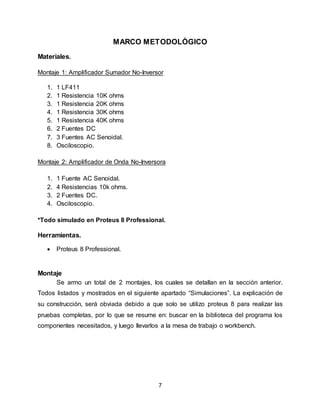 7
MARCO METODOLÓGICO
Materiales.
Montaje 1: Amplificador Sumador No-Inversor
1. 1 LF411
2. 1 Resistencia 10K ohms
3. 1 Resistencia 20K ohms
4. 1 Resistencia 30K ohms
5. 1 Resistencia 40K ohms
6. 2 Fuentes DC
7. 3 Fuentes AC Senoidal.
8. Osciloscopio.
Montaje 2: Amplificador de Onda No-Inversora
1. 1 Fuente AC Senoidal.
2. 4 Resistencias 10k ohms.
3. 2 Fuentes DC.
4. Osciloscopio.
*Todo simulado en Proteus 8 Professional.
Herramientas.
 Proteus 8 Professional.
Montaje
Se armo un total de 2 montajes, los cuales se detallan en la sección anterior.
Todos listados y mostrados en el siguiente apartado “Simulaciones”. La explicación de
su construcción, será obviada debido a que solo se utilizo proteus 8 para realizar las
pruebas completas, por lo que se resume en: buscar en la biblioteca del programa los
componentes necesitados, y luego llevarlos a la mesa de trabajo o workbench.
 