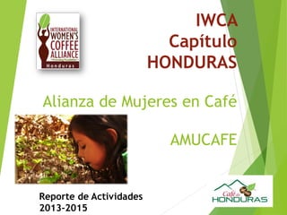 IWCA
Capítulo
HONDURAS
Alianza de Mujeres en Café
AMUCAFE
Reporte de Actividades
2013-2015
 