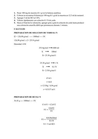 1. Pesar 100 mg de muestra (0.1 g) en la balanza analítica.
2. Colocar en un matraz Erlenmeyer 100 mg (0.1 g) de la muestra en 12.5 ml de metanol.
3. Agregar 5 ml de HCl al 10%.
4. Valorar rápidamente con solución 0.1 N de yodo.
5. Hacia el final de la valoración, agregar gota a gota la solución de yodo hasta producir
una coloración amarilla débil que permanezca durante 1 minuto.
CALCULOS
PREPARACION DE SOLUCION DE YODO 0.1 N
I2 = 126,90 g/mol ----- 1000ml ---- 1N
126,90 g/mol x 2= 253.8 g/mol
Densidad: 4.94
253.8g/mol 1000 ml
X 100ml
X= 25.38 g/mol I
25.38 g/mol 1 N
X 0,1 N
X= 2.538 g/mol I
d=m/v
v=m/d
v=2.538g / 4,94 g/ml
v= 0.5137 ml I
PREPARACION DE HCl 0,1 N
36.45 g ---- 1000ml ---- 1N
C1xV1 = C2xV2
𝑉1 =
C2xV2
C1
𝑉1 =
0.01Nx50ml
0.1 N
V1= 5 ml HCl
 