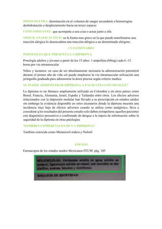 HIPOVOLEMIA: disminución en el volumen de sangre secundario a hemorragias
deshidratación o desplazamiento hacia un tercer espacio
CONCOMITANTE: que acompaña a una cosa o actua junto a ella
SHOCK ANAFILÁCTICO: es la forma mas grave en la que puede manifestarse una
reacción alérgica lo desencadena una reacción alérgica a un determinado alérgeno
CUESTIONARIO
POSOLOGÍA QUE PRESENTA LA DIPIRONA
Posología adultos y jóvenes a partir de los 15 años: 1 ampolleta (60mg) cada 6 -12
horas por vía intramuscular
Niños y lactantes: en caso de ser absolutamente necesaria la administración parenteral
durante el primer año de vida sol puede emplearse la vía intramuscular utilización una
jeringuilla graduada para administrar la dosis precisa según criterio medico
SE PUEDE ADMINISTRAR DIPIRONA A PACIENTES CON DENGUE?
La dipirona es un fármaco ampliamente utilizado en Colombia y en otros países como
Brasil, Francia, Alemania, Israel, España y Tailandia entre otros. Los efectos adversos
relacionados con la depresión medular han llevado a su proscripción en estados unidos
sin embargo la evidencia disponible en otros escenarios donde la dipirona muestra una
incidencia muy baja de efectos adversos cuando se utiliza como analgésico, lleva a
considerar q los resultados del presente estudio solo deben extrapolarse aquellos pacientes
con diagnóstico presuntivo o confirmado de dengue a la espera de información sobre la
seguridad de la dipirona en otras patologías
NOMBRES COMERCIALES DE LA DIPIRONA?
Tambien conocida como Metamizol sódico y Nolotil
ANEXOS
Farmacopea de los estados unidos Mexicanos FEUM pág. 345
 