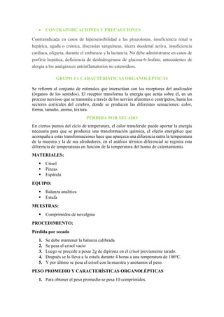  CONTRAINDICACIONES Y PRECAUCIONES
Contraindicada en casos de hipersensibilidad a las pirazolonas, insuficiencia renal o
hepática, aguda o crónica, discrasias sanguíneas, úlcera duodenal activa, insuficiencia
cardiaca, oliguria, durante el embarazo y la lactancia. No debe administrarse en casos de
porfiria hepática, deficiencia de deshidrogenasa de glucosa-6-fosfato, antecedentes de
alergia a los analgésicos antiinflamatorios no esteroideos.
GRUPO # 1 CARACTERÍSTICAS ORGANOLÉPTICAS
Se refieren al conjunto de estímulos que interactúan con los receptores del analizador
(órganos de los sentidos). El receptor transforma la energía que actúa sobre él, en un
proceso nervioso que se transmite a través de los nervios aferentes o centrípetos, hasta los
sectores corticales del cerebro, donde se producen las diferentes sensaciones: color,
forma, tamaño, aroma, textura.
PÉRDIDA POR SECADO
En ciertos puntos del ciclo de temperatura, el calor transferido puede aportar la energía
necesaria para que se produzca una transformación química, el efecto energético que
acompaña a estas transformaciones hace que aparezca una diferencia entra la temperatura
de la muestra y la de sus alrededores, en el análisis térmico diferencial se registra esta
diferencia de temperaturas en función de la temperatura del horno de calentamiento.
MATERIALES:
 Crisol
 Pinzas
 Espátula
EQUIPO:
 Balanza analítica
 Estufa
MUESTRAS:
 Comprimidos de novalgina
PROCEDIMIENTO:
Pérdida por secado
1. Se debe mantener la balanza calibrada
2. Se pesa el crisol vacío
3. Luego se procede a pesar 2g de dipirona en el crisol previamente tarado.
4. Después se lo lleva a la estufa durante 4 horas a una temperatura de 100o
C.
5. Y por último se pesa el crisol con la muestra y anotamos el peso.
PESO PROMEDIO Y CARACTERÍSTICAS ORGANOLÉPTICAS
1. Para obtener el peso promedio se pesa 10 comprimidos.
 