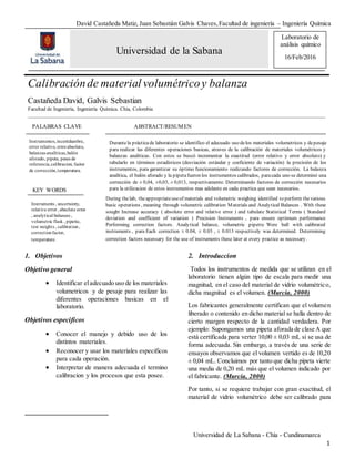 David Castañeda Matiz, Juan Sebastián Galvis Chaves,Facultad de ingeniería – Ingeniería Química
Universidad de La Sabana - Chía - Cundinamarca
1
1. Objetivos
Objetivo general
 Identificar eladecuado uso de los materiales
volumetricos y de pesaje para realizar las
diferentes operaciones basicas en el
laboratorio.
Objetivos especificos
 Conocer el manejo y debido uso de los
distintos materiales.
 Reconocer y usar los materiales especificos
para cada operación.
 Interpretar de manera adecuada el termino
calibracion y los procesos que esta posee.
2. Introduccion
1
Todos los instrumentos de medida que se utilizan en el
laboratorio tienen algún tipo de escala para medir una
magnitud, en el caso del material de vidrio volumétrico,
dicha magnitud es el volumen. (Murcia, 2000)
Los fabricantes generalmente certifican que el volumen
liberado o contenido en dicho material se halla dentro de
cierto margen respecto de la cantidad verdadera. Por
ejemplo: Supongamos una pipeta aforada de clase A que
está certificada para verter 10,00 ± 0,03 mL si se usa de
forma adecuada. Sin embargo, a través de una serie de
ensayos observamos que el volumen vertido es de 10,20
± 0,04 mL. Concluimos por tanto que dicha pipeta vierte
una media de 0,20 mL más que el volumen indicado por
el fabricante. (Murcia, 2000)
Por tanto, si se requiere trabajar con gran exactitud, el
material de vidrio volumétrico debe ser calibrado para
Universidad de la Sabana
Calibraciónde material volumétricoy balanza
Castañeda David, Galvis Sebastian
Facultad de Ingeniería, Ingeniería Química. Chía, Colombia
__________________________________________________________________________________________________________________
Durantela prácticade laboratorio se identifico el adecuado uso delos materiales volumetricos y depesaje
para realizar las diferentes operaciones basicas, atraves de la calibración de materiales volumétricos y
balanzas analiticas. Con estos se buscó incrementar la exactitud (error relativo y error absoluto) y
tabularlo en términos estadísticos (desviación estándar y coeficiente de variación) la precisión de los
instrumentos, para garantizar su óptimo funcionamiento realizando factores de corrección. La balanza
analítica, el balón aforado y la pipetafueron los instrumentos calibrados, paracada uno se determinó una
corrección de ± 0,04, ±0,03, ± 0,013, respectivamente. Determinando factores de corrección necesarios
para la utilizacion de estos instrumentos mas adelante en cada practica que sean necesarios.
PALABRAS CLAVE ABSTRACT/RESUMEN
Instrumentos,incertidumbre,
error relativo, errorabsoluto,
balanzas analíticas,balón
aforado, pipeta, pesas de
referencia,calibracion, factor
de corrección,temperatura.
KEY WORDS
ABSTRACT/RESUME
N
Instruments , uncertainty,
relative error, absolute error
, analytical balances ,
volumetric flask , pipette,
test weights , calibration,
correctionfactor,
temperature.
During thelab, theappropriateuseof materials and volumetric weighing identified to perform thevarious
basic operations , meaning through volumetric calibration Materials and Analytical Balances . With these
sought Increase accuracy ( absolute error and relative error ) and tabulate Statistical Terms ( Standard
deviation and coefficient of variation ) Precision Instruments , para ensure optimum performance
Performing correction factors. Analytical balance, volumetric pipette Were ball with calibrated
instruments , para Each correction ± 0.04, ± 0.03 , ± 0.013 respectively was determined. Determining
correction factors necessary for the use of instruments these later at every practice as necessary.
Laboratorio de
análisis químico
16/Feb/2016
 