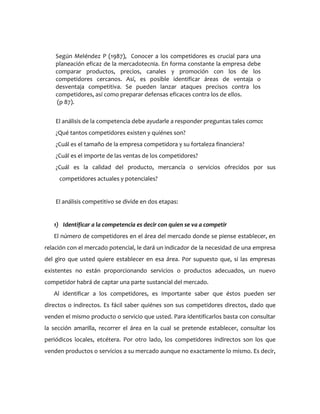 Según Meléndez P (1987), Conocer a los competidores es crucial para una
    planeación eficaz de la mercadotecnia. En forma constante la empresa debe
    comparar productos, precios, canales y promoción con los de los
    competidores cercanos. Así, es posible identificar áreas de ventaja o
    desventaja competitiva. Se pueden lanzar ataques precisos contra los
    competidores, así como preparar defensas eficaces contra los de ellos.
    (p 87).


    El análisis de la competencia debe ayudarle a responder preguntas tales como:
    ¿Qué tantos competidores existen y quiénes son?
    ¿Cuál es el tamaño de la empresa competidora y su fortaleza financiera?
    ¿Cuál es el importe de las ventas de los competidores?
    ¿Cuál es la calidad del producto, mercancía o servicios ofrecidos por sus
     competidores actuales y potenciales?


    El análisis competitivo se divide en dos etapas:


   1) Identificar a la competencia es decir con quien se va a competir
   El número de competidores en el área del mercado donde se piense establecer, en
relación con el mercado potencial, le dará un indicador de la necesidad de una empresa
del giro que usted quiere establecer en esa área. Por supuesto que, si las empresas
existentes no están proporcionando servicios o productos adecuados, un nuevo
competidor habrá de captar una parte sustancial del mercado.
   Al identificar a los competidores, es importante saber que éstos pueden ser
directos o indirectos. Es fácil saber quiénes son sus competidores directos, dado que
venden el mismo producto o servicio que usted. Para identificarlos basta con consultar
la sección amarilla, recorrer el área en la cual se pretende establecer, consultar los
periódicos locales, etcétera. Por otro lado, los competidores indirectos son los que
venden productos o servicios a su mercado aunque no exactamente lo mismo. Es decir,
 